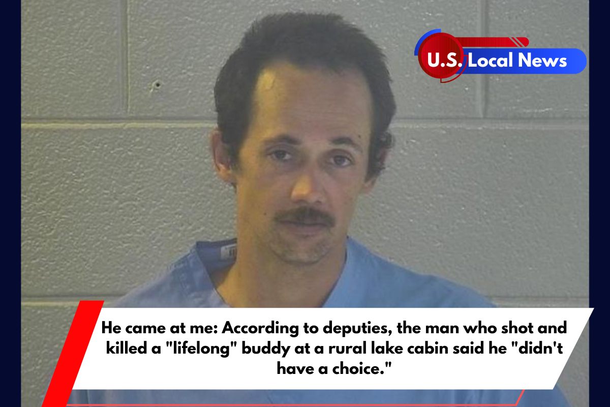 He came at me According to deputies, the man who shot and killed a lifelong buddy at a rural lake cabin said he didn't have a choice.